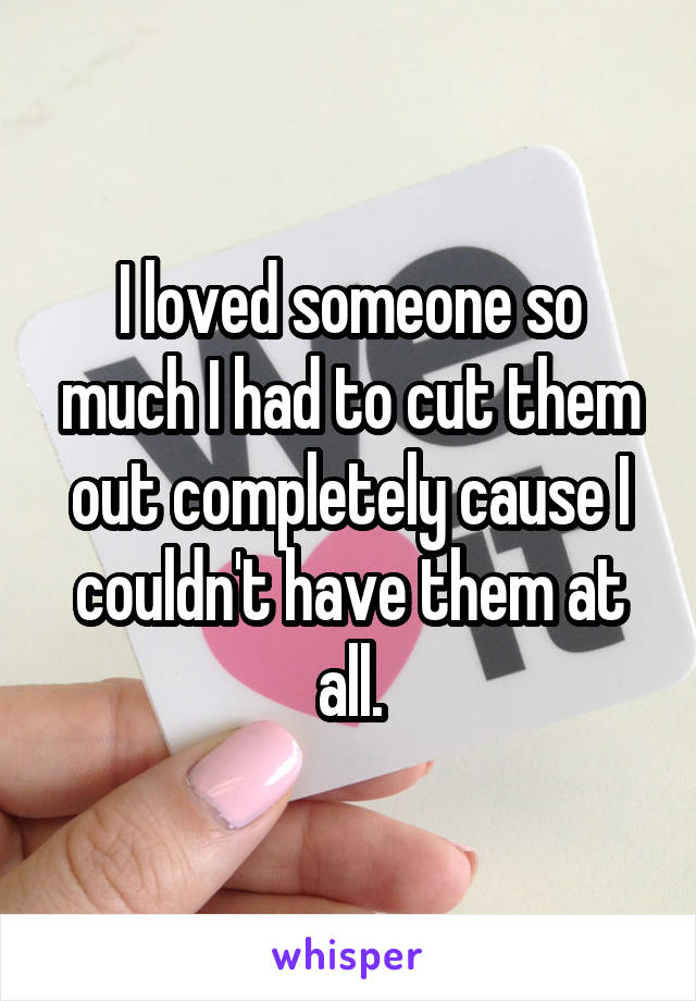 I loved someone so much I had to cut them out completely cause I couldn't have them at all.