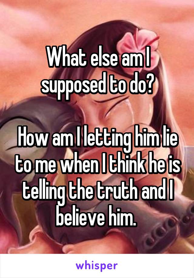 What else am I supposed to do?

How am I letting him lie to me when I think he is telling the truth and I believe him. 