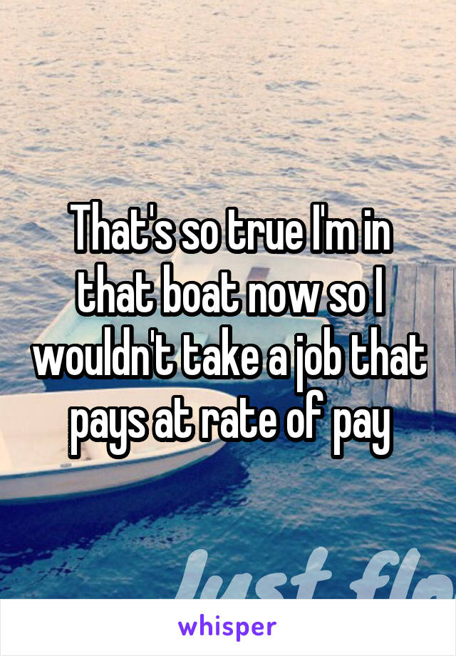 That's so true I'm in that boat now so I wouldn't take a job that pays at rate of pay