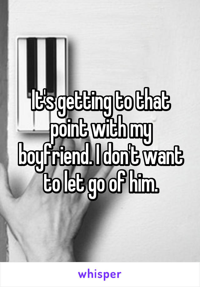 It's getting to that point with my boyfriend. I don't want to let go of him.