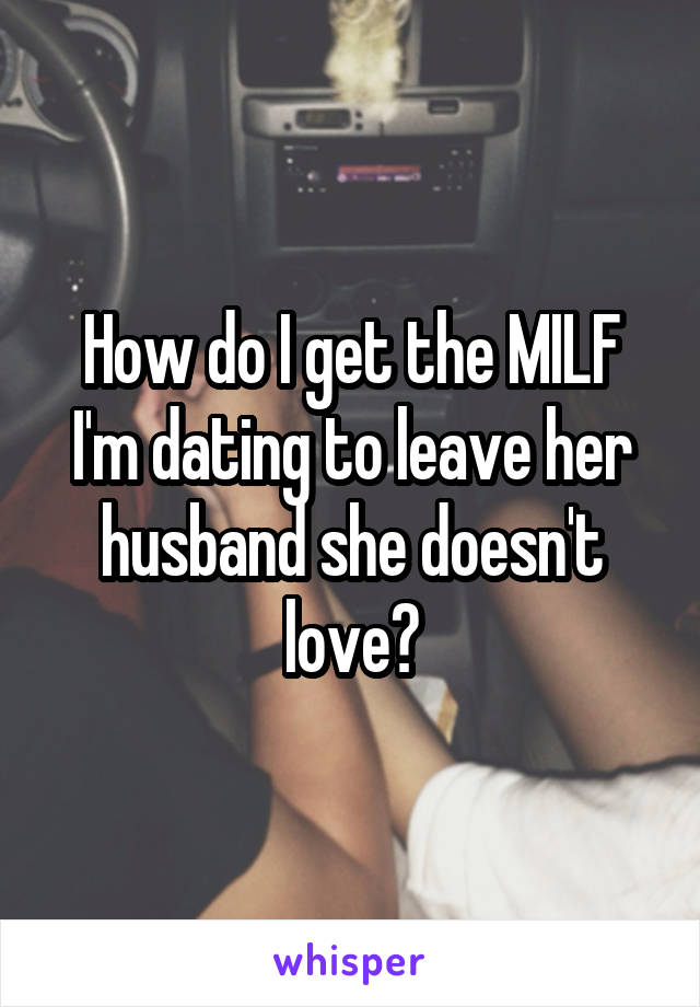 How do I get the MILF I'm dating to leave her husband she doesn't love?