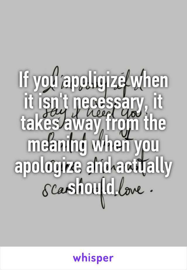 If you apoligize when it isn't necessary, it takes away from the meaning when you apologize and actually should.