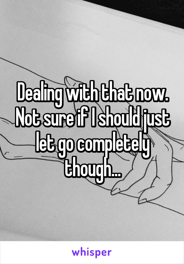 Dealing with that now. Not sure if I should just let go completely though...