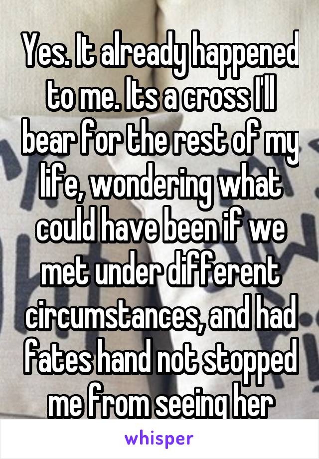 Yes. It already happened to me. Its a cross I'll bear for the rest of my life, wondering what could have been if we met under different circumstances, and had fates hand not stopped me from seeing her