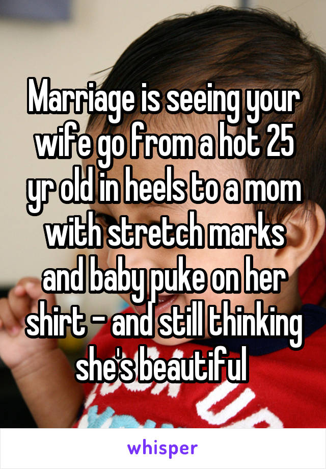 Marriage is seeing your wife go from a hot 25 yr old in heels to a mom with stretch marks and baby puke on her shirt - and still thinking she's beautiful 