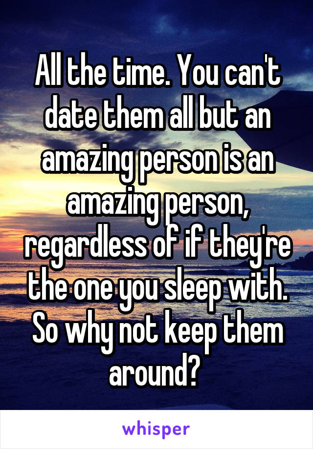 All the time. You can't date them all but an amazing person is an amazing person, regardless of if they're the one you sleep with. So why not keep them around? 