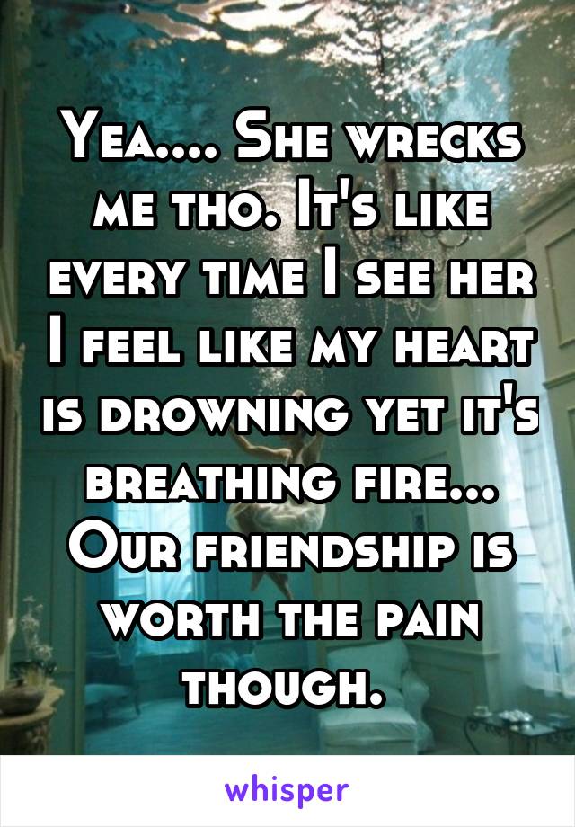 Yea.... She wrecks me tho. It's like every time I see her I feel like my heart is drowning yet it's breathing fire... Our friendship is worth the pain though. 