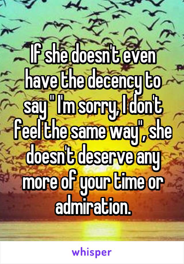 If she doesn't even have the decency to say " I'm sorry, I don't feel the same way", she doesn't deserve any more of your time or admiration.