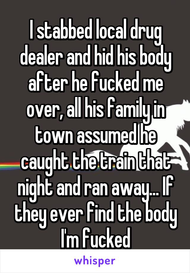 I stabbed local drug dealer and hid his body after he fucked me over, all his family in town assumed he caught the train that night and ran away... If they ever find the body I'm fucked