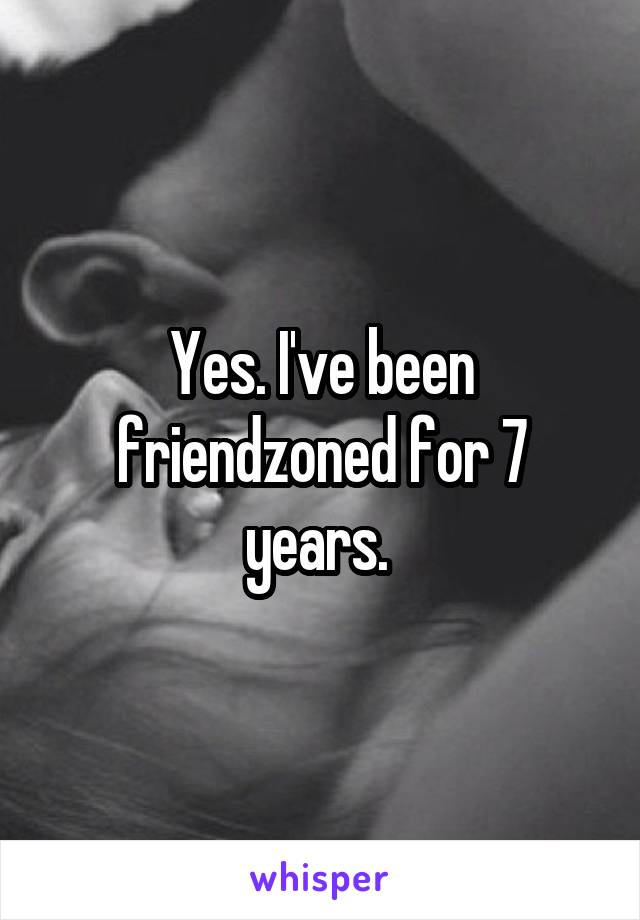 Yes. I've been friendzoned for 7 years. 