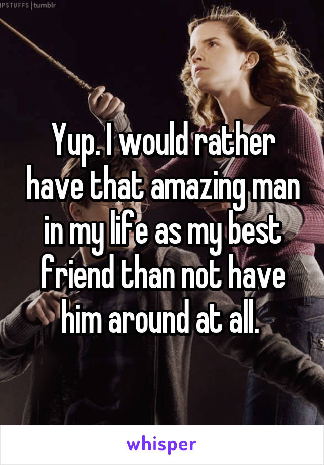 Yup. I would rather have that amazing man in my life as my best friend than not have him around at all. 