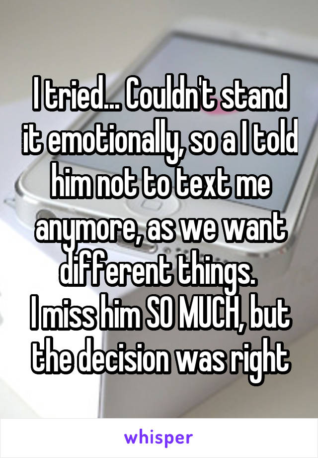 I tried... Couldn't stand it emotionally, so a I told him not to text me anymore, as we want different things. 
I miss him SO MUCH, but the decision was right