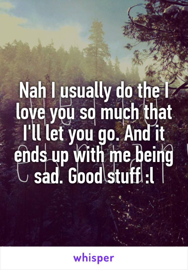 Nah I usually do the I love you so much that I'll let you go. And it ends up with me being sad. Good stuff :l