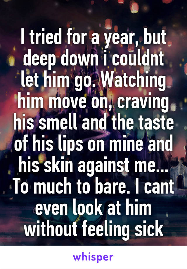 I tried for a year, but deep down i couldnt let him go. Watching him move on, craving his smell and the taste of his lips on mine and his skin against me... To much to bare. I cant even look at him without feeling sick