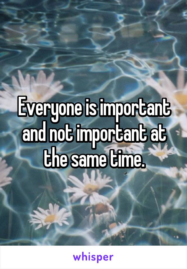 Everyone is important and not important at the same time.