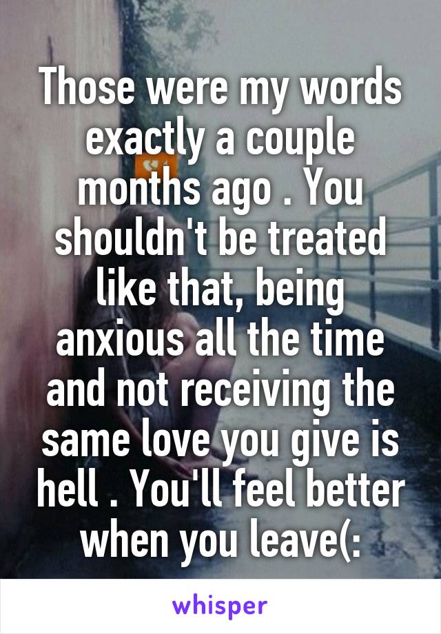 Those were my words exactly a couple months ago . You shouldn't be treated like that, being anxious all the time and not receiving the same love you give is hell . You'll feel better when you leave(: