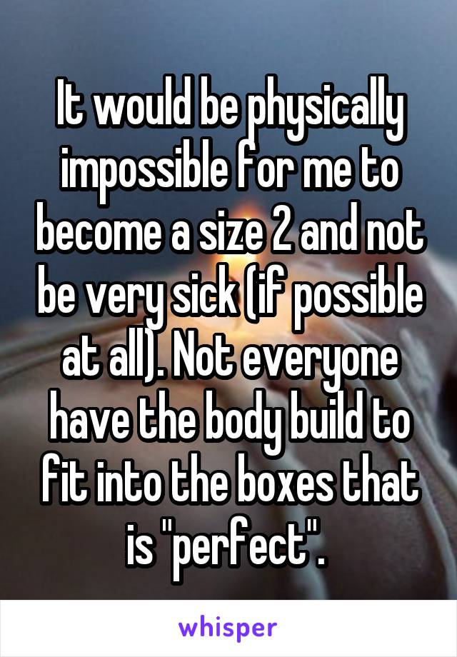 It would be physically impossible for me to become a size 2 and not be very sick (if possible at all). Not everyone have the body build to fit into the boxes that is "perfect". 