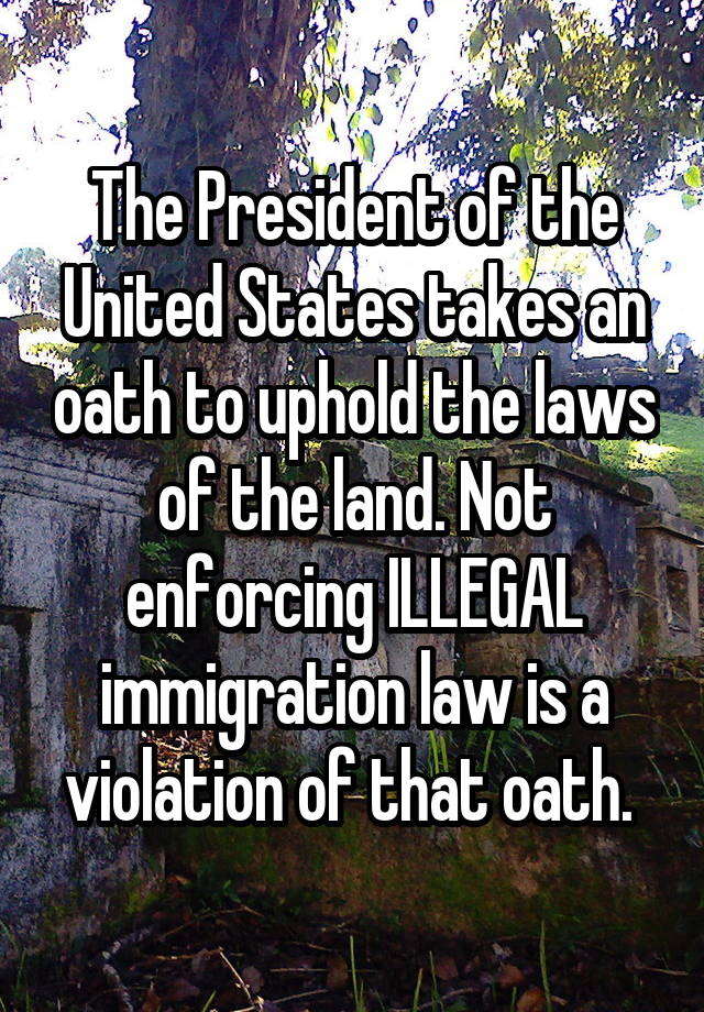 The President of the United States takes an oath to uphold the laws of the land. Not enforcing ILLEGAL immigration law is a violation of that oath. 