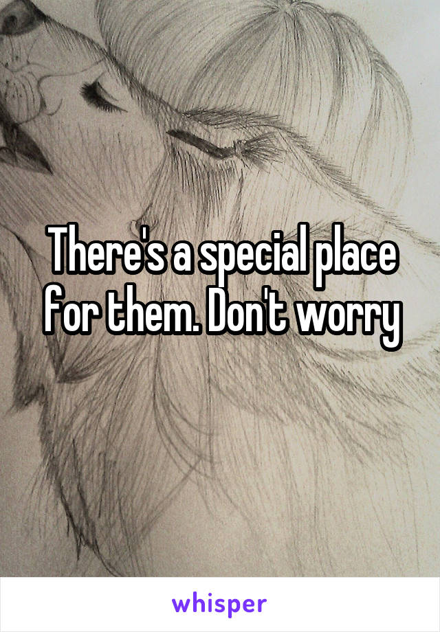 There's a special place for them. Don't worry
