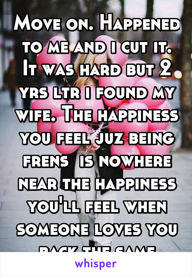 Move on. Happened to me and i cut it. It was hard but 2 yrs ltr i found my wife. The happiness you feel juz being frens  is nowhere near the happiness you'll feel when someone loves you back the same