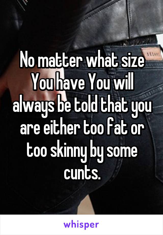 No matter what size You have You will always be told that you are either too fat or too skinny by some cunts.