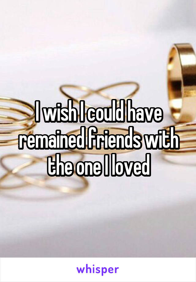 I wish I could have remained friends with the one I loved