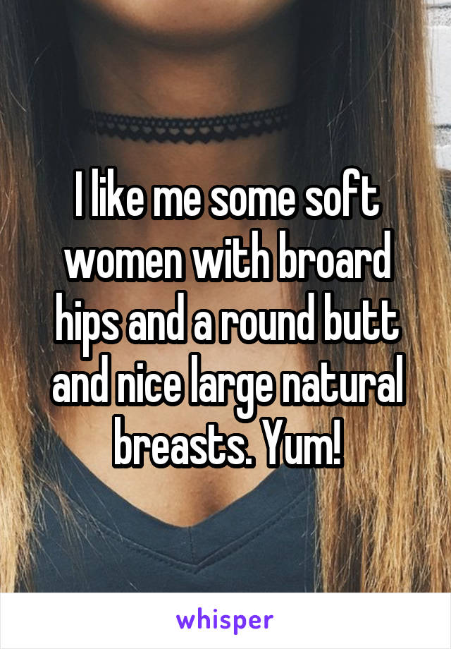 I like me some soft women with broard hips and a round butt and nice large natural breasts. Yum!