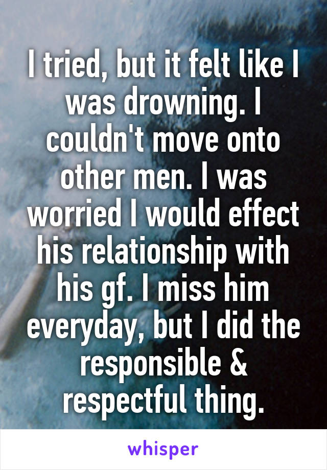 I tried, but it felt like I was drowning. I couldn't move onto other men. I was worried I would effect his relationship with his gf. I miss him everyday, but I did the responsible & respectful thing.