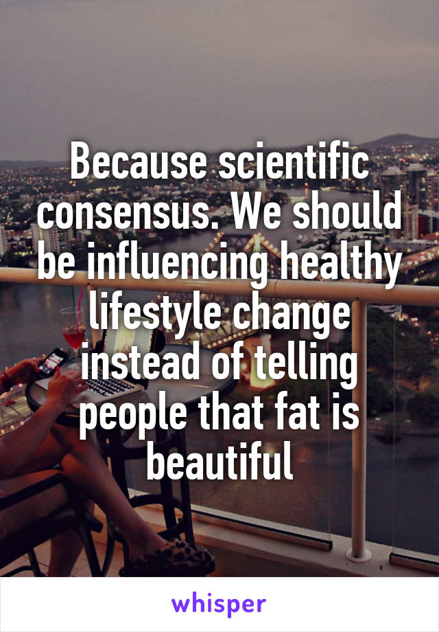 Because scientific consensus. We should be influencing healthy lifestyle change instead of telling people that fat is beautiful