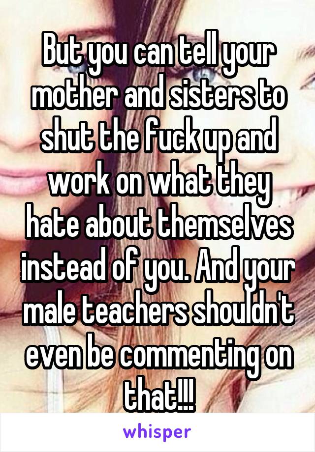 But you can tell your mother and sisters to shut the fuck up and work on what they hate about themselves instead of you. And your male teachers shouldn't even be commenting on that!!!