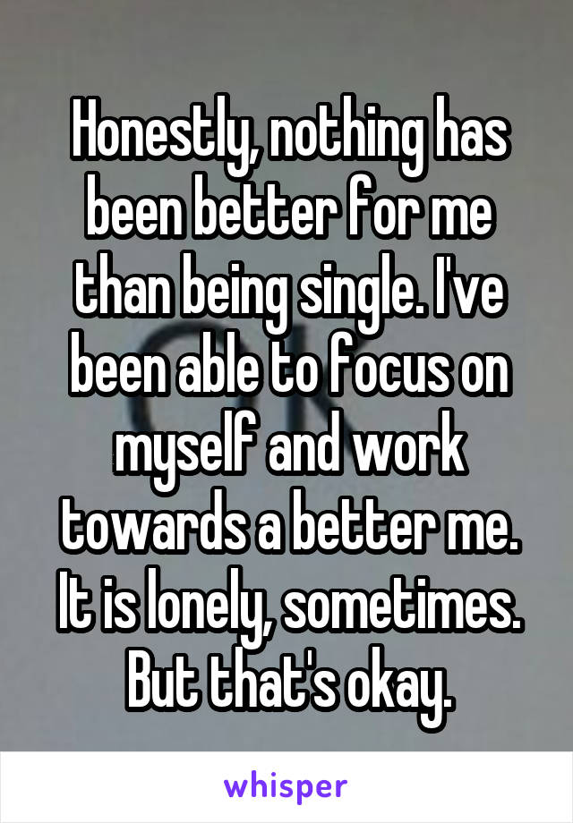 Honestly, nothing has been better for me than being single. I've been able to focus on myself and work towards a better me. It is lonely, sometimes. But that's okay.