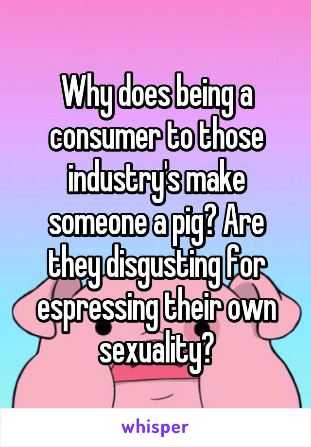 Why does being a consumer to those industry's make someone a pig? Are they disgusting for espressing their own sexuality?