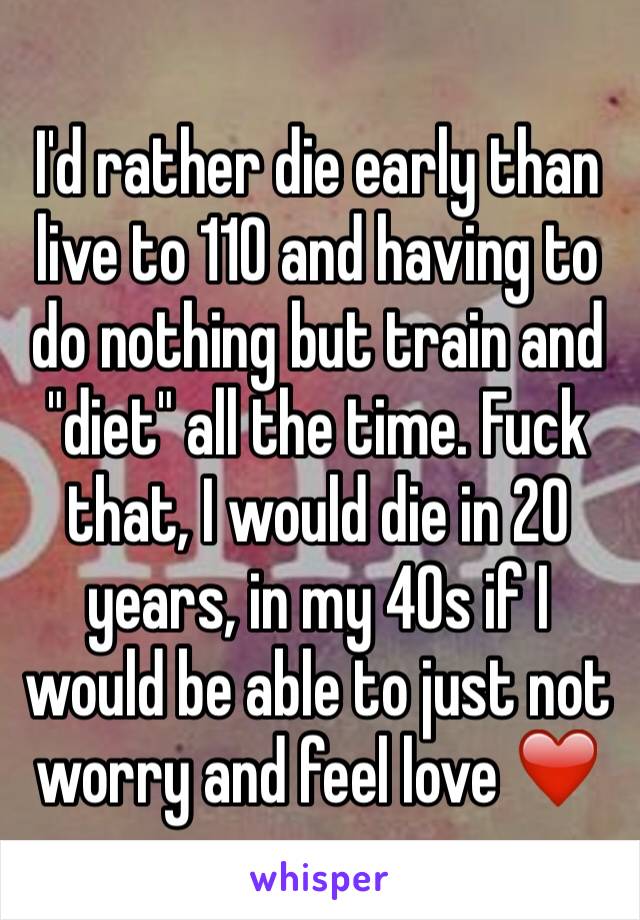 I'd rather die early than live to 110 and having to do nothing but train and "diet" all the time. Fuck that, I would die in 20 years, in my 40s if I would be able to just not worry and feel love ❤️