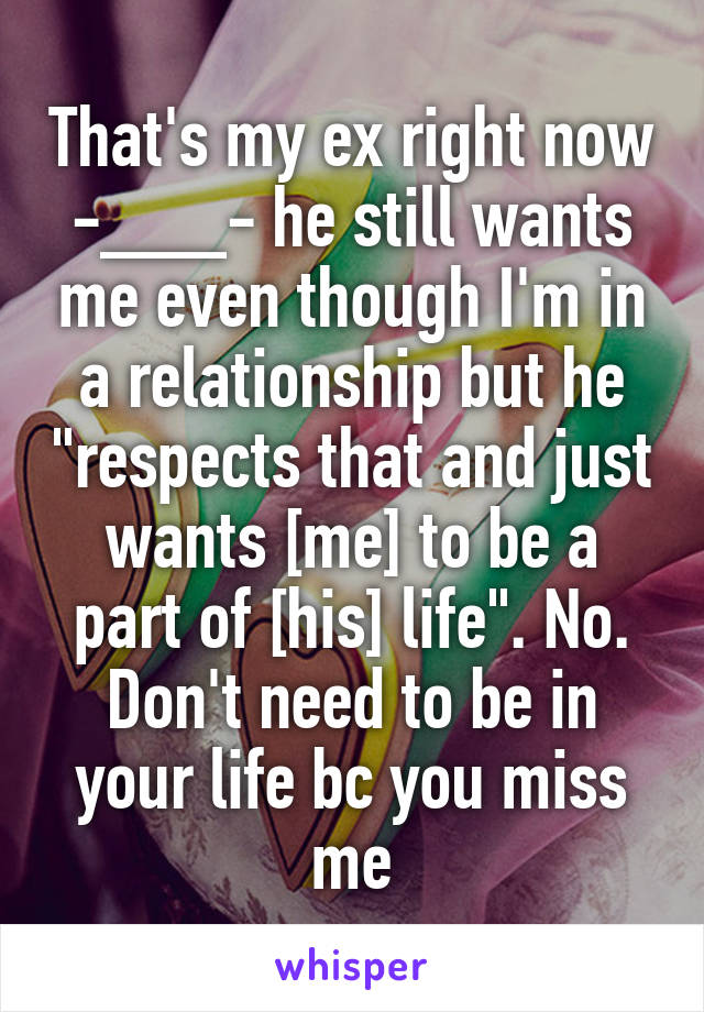 That's my ex right now -___- he still wants me even though I'm in a relationship but he "respects that and just wants [me] to be a part of [his] life". No. Don't need to be in your life bc you miss me