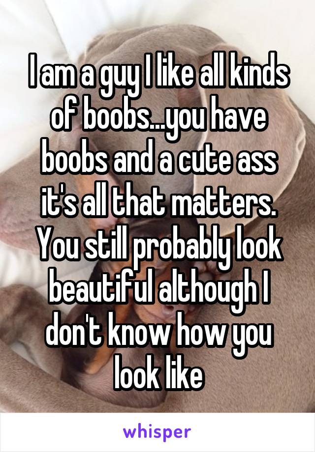 I am a guy I like all kinds of boobs...you have boobs and a cute ass it's all that matters. You still probably look beautiful although I don't know how you look like