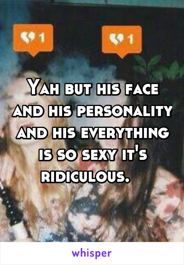 Yah but his face and his personality and his everything is so sexy it's ridiculous.   