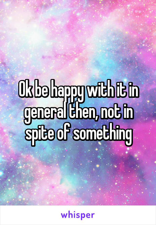 Ok be happy with it in general then, not in spite of something