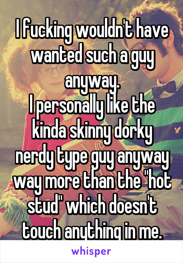 I fucking wouldn't have wanted such a guy anyway.
I personally like the kinda skinny dorky nerdy type guy anyway way more than the "hot stud" which doesn't touch anything in me.