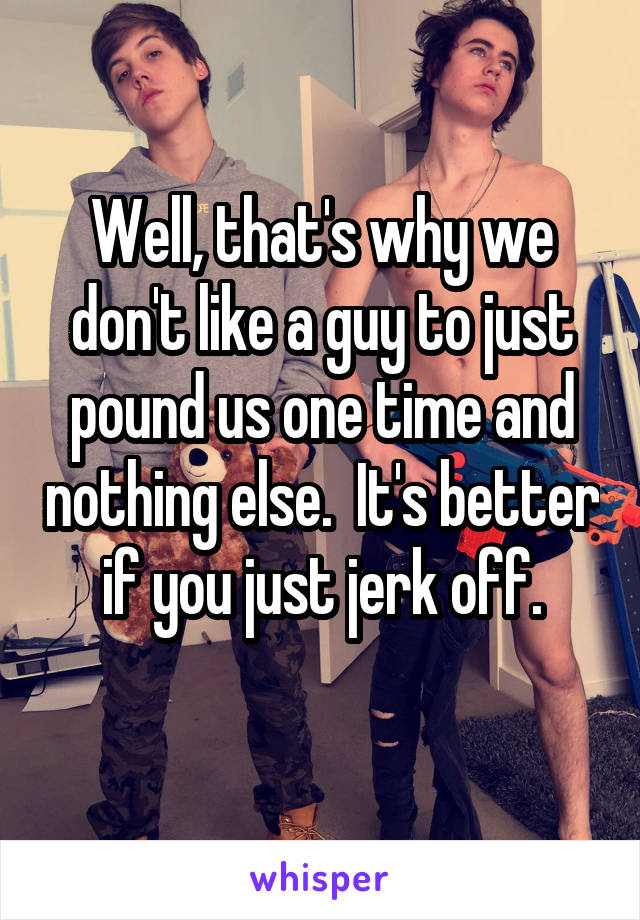 Well, that's why we don't like a guy to just pound us one time and nothing else.  It's better if you just jerk off.
