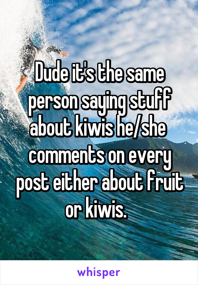 Dude it's the same person saying stuff about kiwis he/she  comments on every post either about fruit or kiwis.  