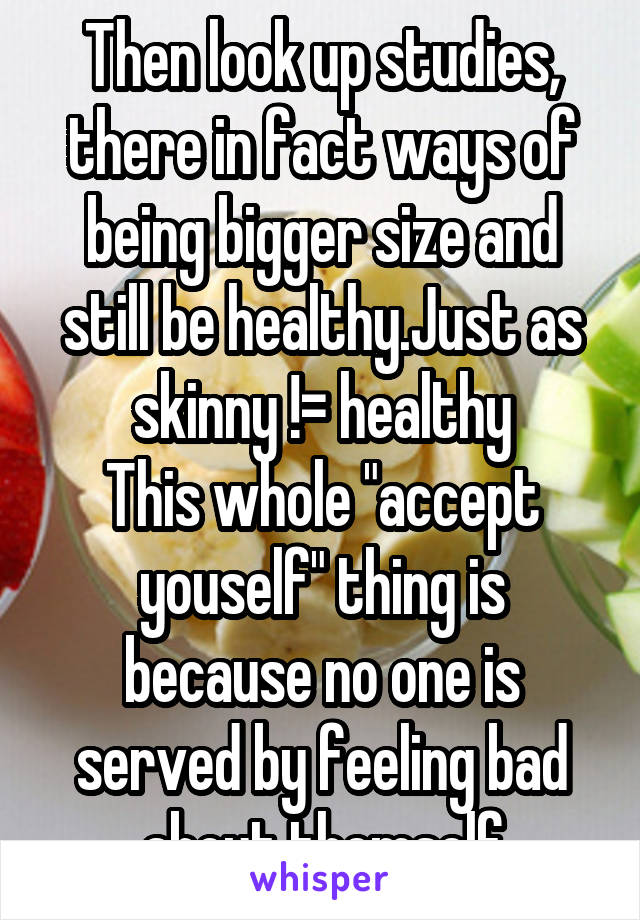 Then look up studies, there in fact ways of being bigger size and still be healthy.Just as skinny != healthy
This whole "accept youself" thing is because no one is served by feeling bad about themself