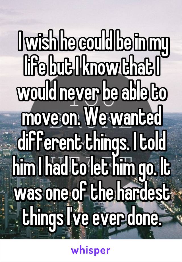  I wish he could be in my life but I know that I would never be able to move on. We wanted different things. I told him I had to let him go. It was one of the hardest things I've ever done.