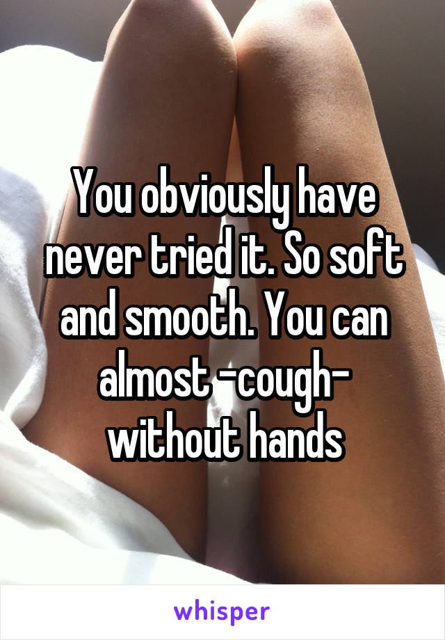 You obviously have never tried it. So soft and smooth. You can almost -cough- without hands