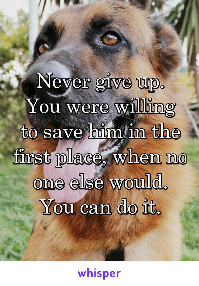 Never give up.
You were willing to save him in the first place, when no one else would.
You can do it.