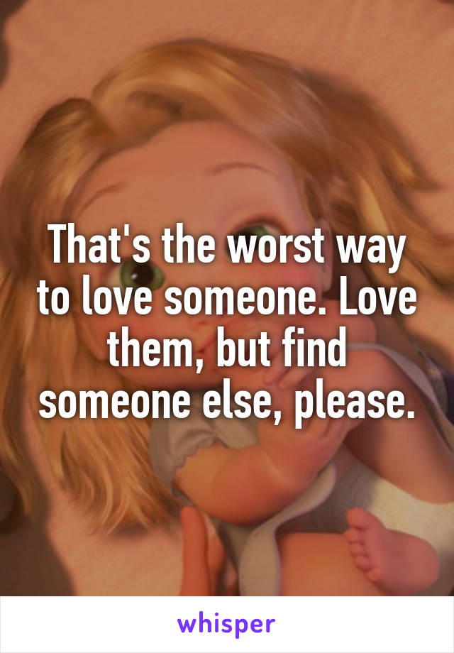 That's the worst way to love someone. Love them, but find someone else, please.