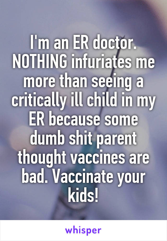 I'm an ER doctor. NOTHING infuriates me more than seeing a critically ill child in my ER because some dumb shit parent thought vaccines are bad. Vaccinate your kids!