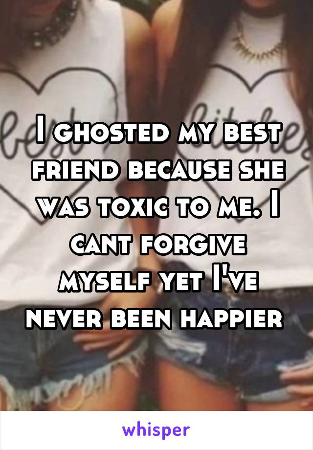 I ghosted my best friend because she was toxic to me. I cant forgive myself yet I've never been happier 