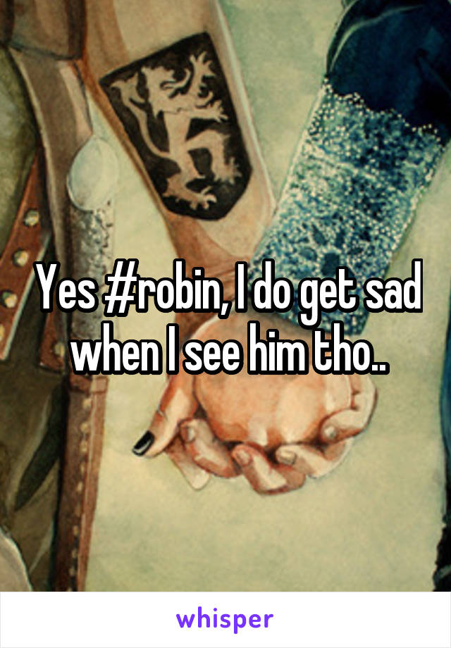 Yes #robin, I do get sad when I see him tho..