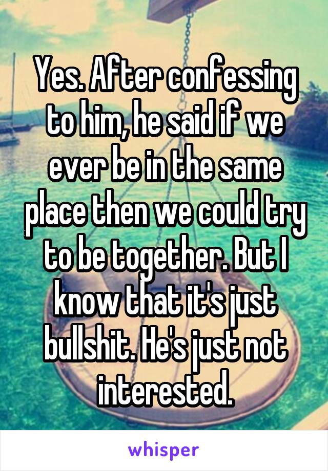 Yes. After confessing to him, he said if we ever be in the same place then we could try to be together. But I know that it's just bullshit. He's just not interested.