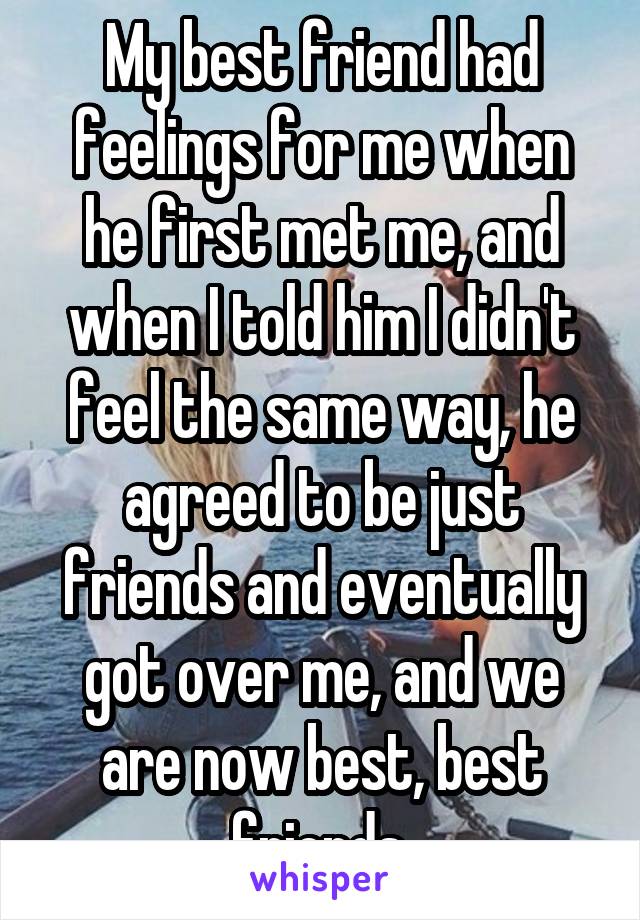 My best friend had feelings for me when he first met me, and when I told him I didn't feel the same way, he agreed to be just friends and eventually got over me, and we are now best, best friends.